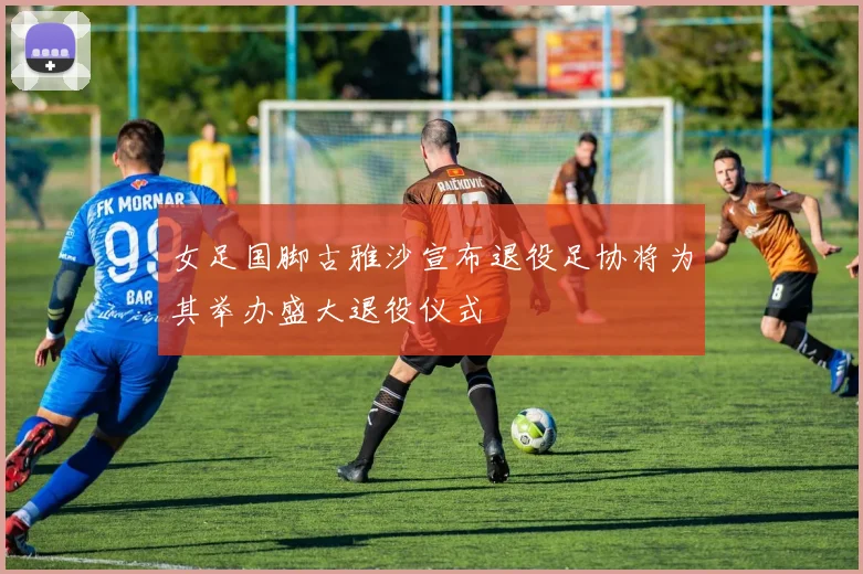 女足国脚古雅沙宣布退役足协将为其举办盛大退役仪式