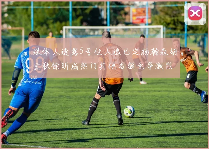 媒体人透露5号位人选已定杨瀚森胡金秋徐昕成热门其他名额竞争激烈