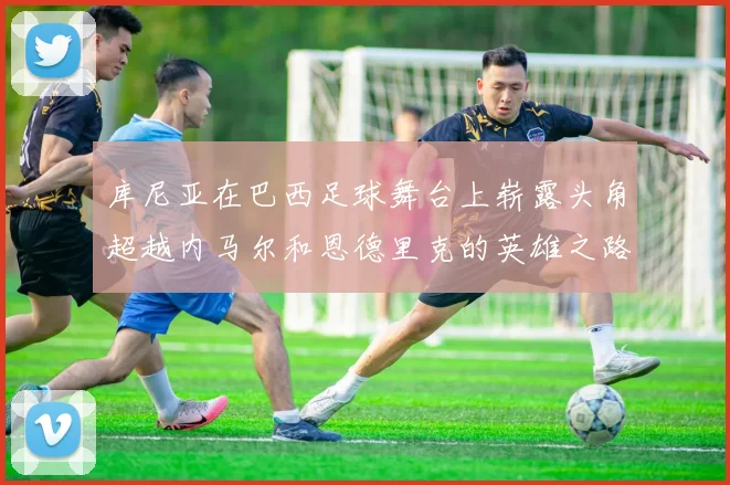 库尼亚在巴西足球舞台上崭露头角超越内马尔和恩德里克的英雄之路