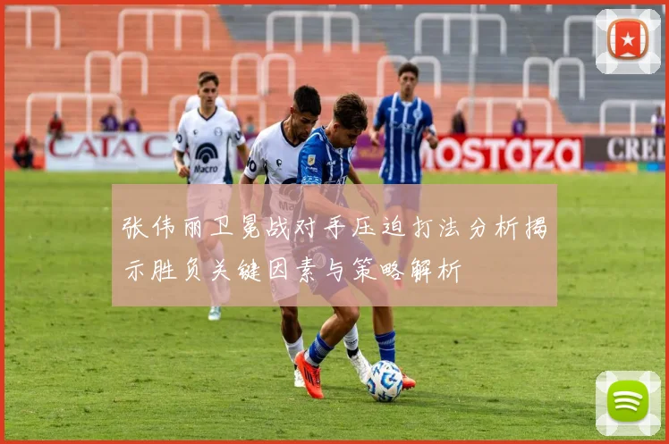 张伟丽卫冕战对手压迫打法分析揭示胜负关键因素与策略解析
