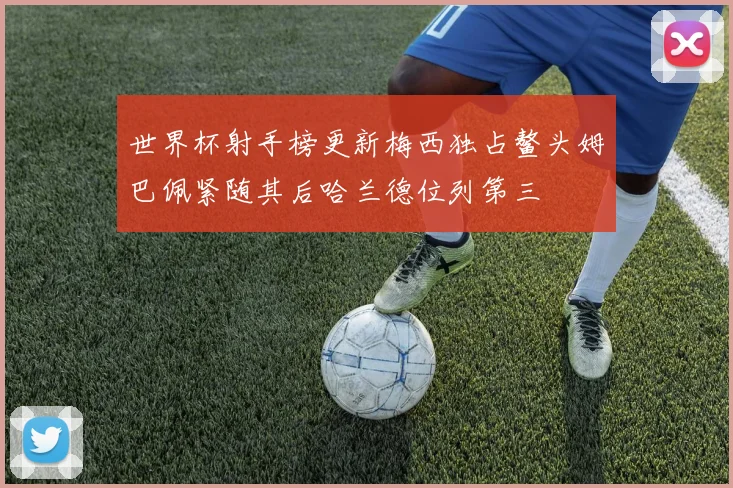 世界杯射手榜更新梅西独占鳌头姆巴佩紧随其后哈兰德位列第三
