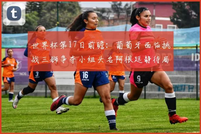 世界杯第17日前瞻：葡萄牙面临挑战三狮争夺小组头名阿根廷静待局势变化