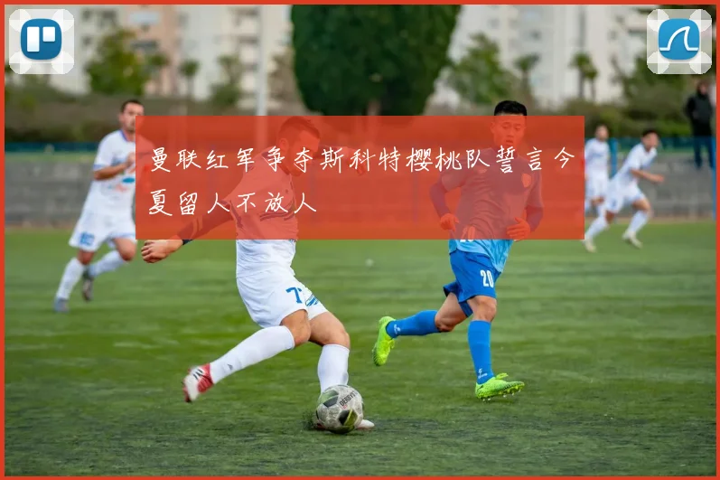 曼联红军争夺斯科特樱桃队誓言今夏留人不放人
