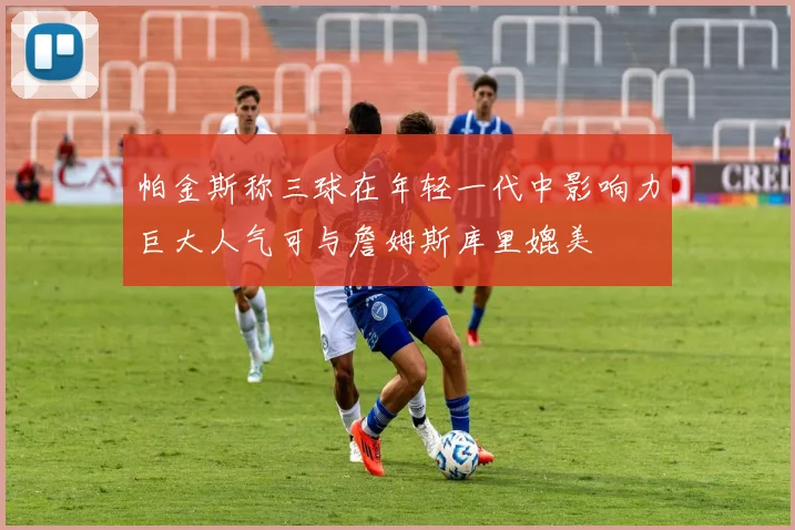 帕金斯称三球在年轻一代中影响力巨大人气可与詹姆斯库里媲美