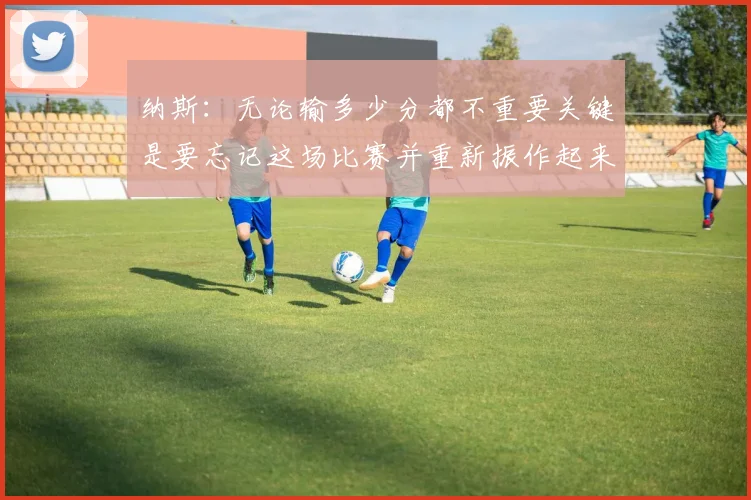 纳斯：无论输多少分都不重要关键是要忘记这场比赛并重新振作起来
