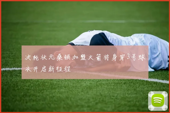 次轮状元桑顿加盟火箭将身穿3号球衣开启新征程