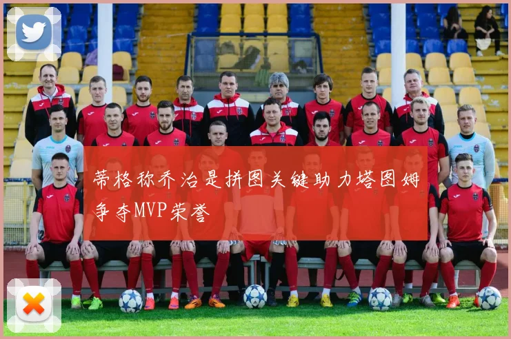 蒂格称乔治是拼图关键助力塔图姆争夺MVP荣誉