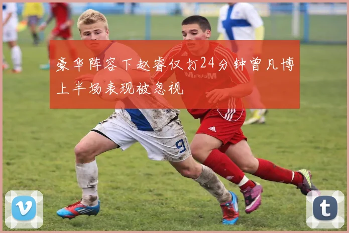 豪华阵容下赵睿仅打24分钟曾凡博上半场表现被忽视