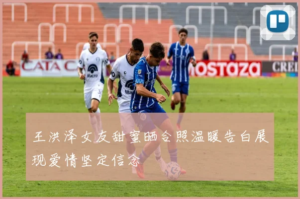 王洪泽女友甜蜜晒合照温暖告白展现爱情坚定信念