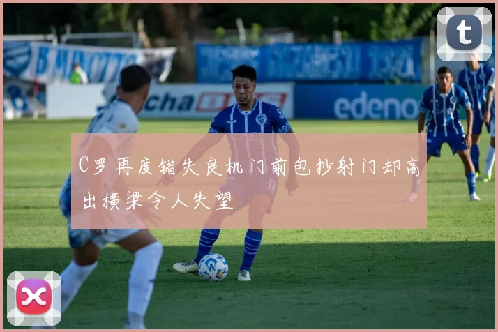 C罗再度错失良机门前包抄射门却高出横梁令人失望