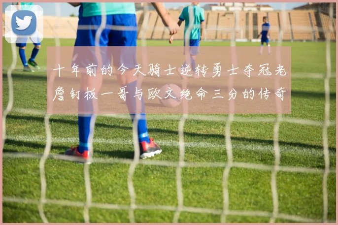 十年前的今天骑士逆转勇士夺冠老詹钉板一哥与欧文绝命三分的传奇时刻