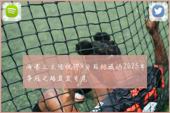海港三主场仅得9分目标遥远2025年争冠之路岌岌可危