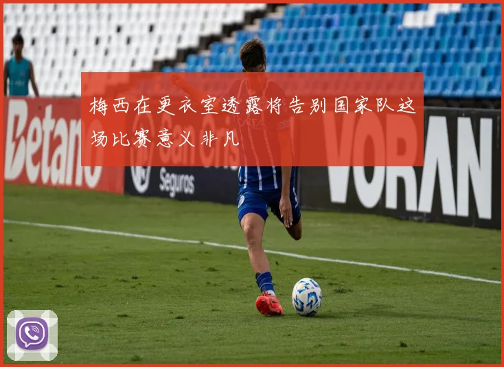 梅西在更衣室透露将告别国家队这场比赛意义非凡