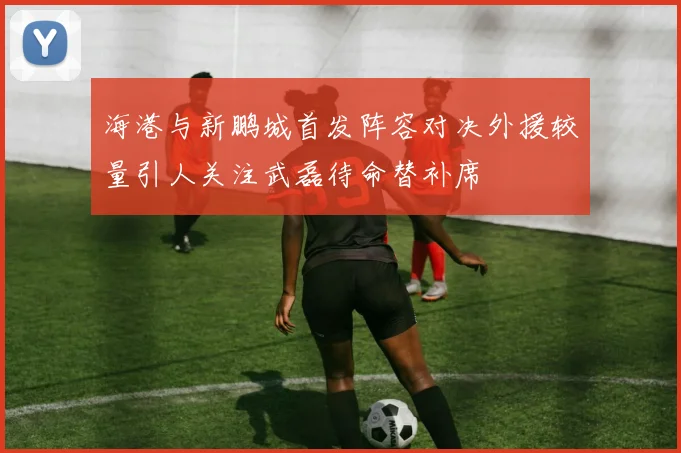 海港与新鹏城首发阵容对决外援较量引人关注武磊待命替补席
