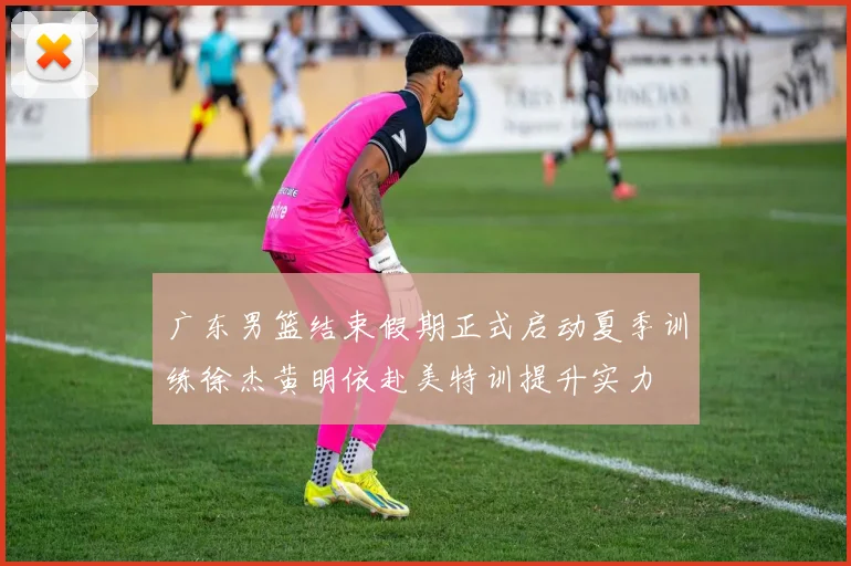 广东男篮结束假期正式启动夏季训练徐杰黄明依赴美特训提升实力