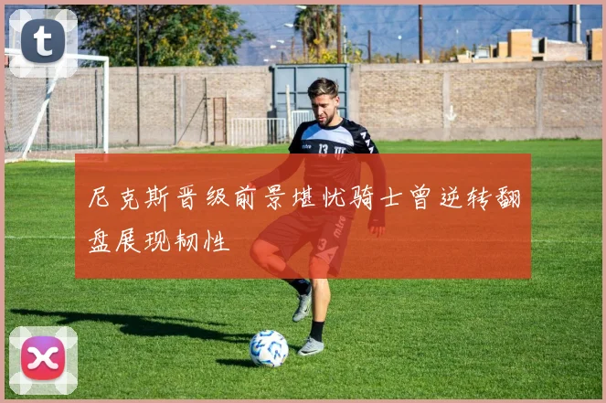 尼克斯晋级前景堪忧骑士曾逆转翻盘展现韧性