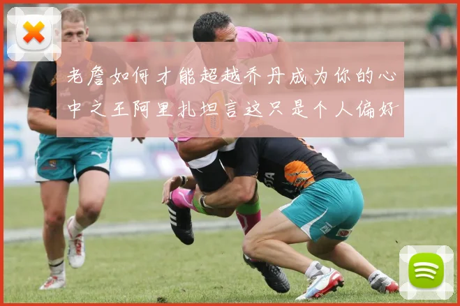 老詹如何才能超越乔丹成为你的心中之王阿里扎坦言这只是个人偏好