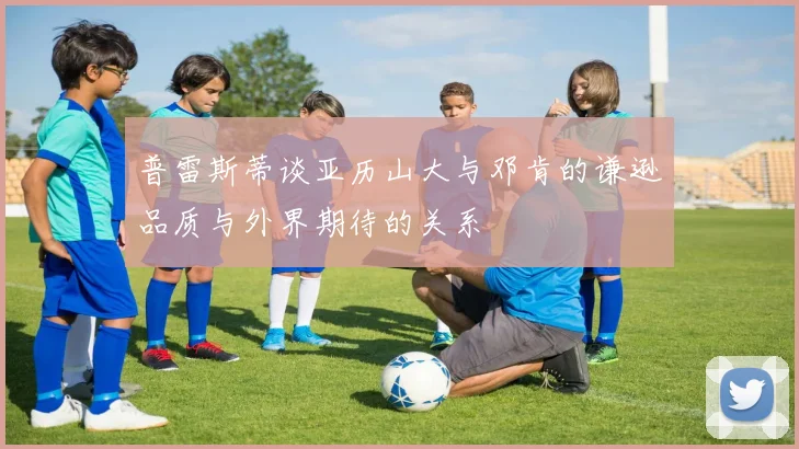 普雷斯蒂谈亚历山大与邓肯的谦逊品质与外界期待的关系