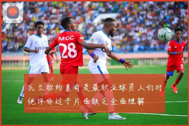 瓦兰称约基奇是最职业球员人们对他评价过于片面缺乏全面理解