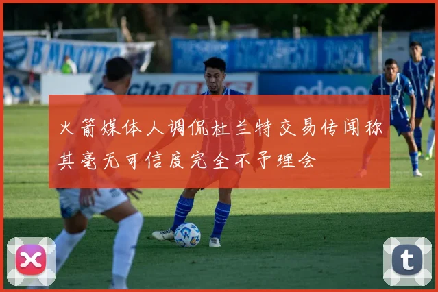 火箭媒体人调侃杜兰特交易传闻称其毫无可信度完全不予理会