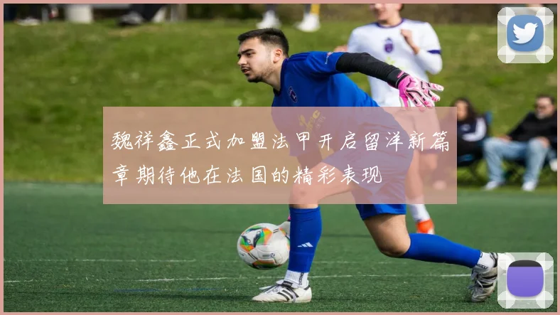 魏祥鑫正式加盟法甲开启留洋新篇章期待他在法国的精彩表现