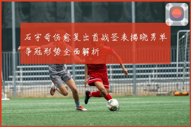 石宇奇伤愈复出首战签表揭晓男单争冠形势全面解析