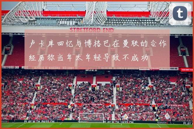 卢卡库回忆与博格巴在曼联的合作经历称当年太年轻导致不成功