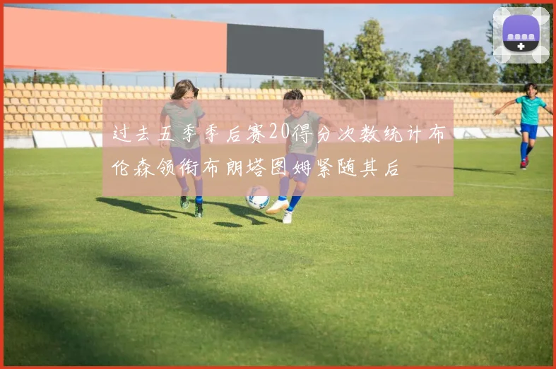 过去五季季后赛20得分次数统计布伦森领衔布朗塔图姆紧随其后
